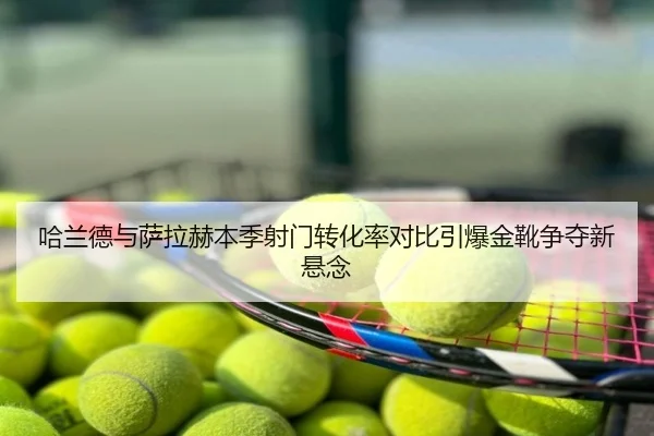 哈兰德与萨拉赫本季射门转化率对比引爆金靴争夺新悬念 - hth