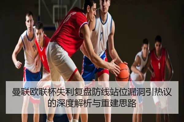 曼联欧联杯失利复盘防线站位漏洞引热议的深度解析与重建思路 - hth